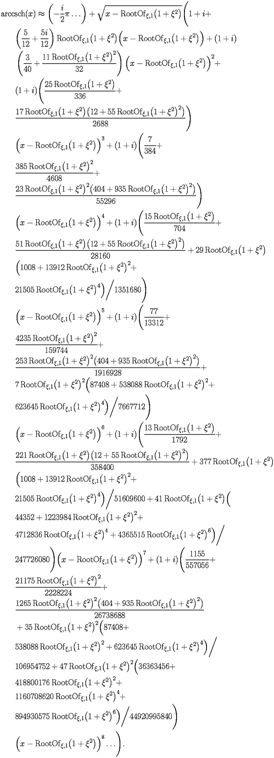 
\begin{equation*} 
\begin{split} 
& \operatorname{arccsch} (x)\approx \biggl(-\frac{i}{2}\pi\ldots\biggr) + \sqrt{x - \operatorname{RootOf} _{\xi,1} \bigl(1 + \xi^{2}\bigr)} \Biggl(1 + i +  \\ 
& \quad{}\quad{}\biggl(\frac{5}{12} + \frac{5 i}{12}\biggr) \operatorname{RootOf} _{\xi,1} \bigl(1 + \xi^{2}\bigr) \Bigl(x - \operatorname{RootOf} _{\xi,1} \bigl(1 + \xi^{2}\bigr)\Bigr) + (1 + i)  \\ 
& \quad{}\quad{}\left(\frac{3}{40} + \frac{11 \operatorname{RootOf} _{\xi,1} \bigl(1 + \xi^{2}\bigr)^{2}}{32}\right) \Bigl(x - \operatorname{RootOf} _{\xi,1} \bigl(1 + \xi^{2}\bigr)\Bigr)^{2} +  \\ 
& \quad{}\quad{}(1 + i) \Biggl(\frac{25 \operatorname{RootOf} _{\xi,1} \bigl(1 + \xi^{2}\bigr)}{336} +  \\ 
& \quad{}\quad{}\frac{17 \operatorname{RootOf} _{\xi,1} \bigl(1 + \xi^{2}\bigr) \bigl(12 + 55 \operatorname{RootOf} _{\xi,1} \bigl(1 + \xi^{2}\bigr)^{2}\bigr)}{2688}\Biggr)  \\ 
& \quad{}\quad{}\Bigl(x - \operatorname{RootOf} _{\xi,1} \bigl(1 + \xi^{2}\bigr)\Bigr)^{3} + (1 + i) \Biggl(\frac{7}{384} +  \\ 
& \quad{}\quad{}\frac{385 \operatorname{RootOf} _{\xi,1} \bigl(1 + \xi^{2}\bigr)^{2}}{4608} +  \\ 
& \quad{}\quad{}\frac{23 \operatorname{RootOf} _{\xi,1} \bigl(1 + \xi^{2}\bigr)^{2} \bigl(404 + 935 \operatorname{RootOf} _{\xi,1} \bigl(1 + \xi^{2}\bigr)^{2}\bigr)}{55296}\Biggr)  \\ 
& \quad{}\quad{}\Bigl(x - \operatorname{RootOf} _{\xi,1} \bigl(1 + \xi^{2}\bigr)\Bigr)^{4} + (1 + i) \Biggl(\frac{15 \operatorname{RootOf} _{\xi,1} \bigl(1 + \xi^{2}\bigr)}{704} +  \\ 
& \quad{}\quad{}\frac{51 \operatorname{RootOf} _{\xi,1} \bigl(1 + \xi^{2}\bigr) \bigl(12 + 55 \operatorname{RootOf} _{\xi,1} \bigl(1 + \xi^{2}\bigr)^{2}\bigr)}{28160} + 29 \operatorname{RootOf} _{\xi,1} \bigl(1 + \xi^{2}\bigr) \\ 
& \quad{}\quad{} \Bigl(1008 + 13912 \operatorname{RootOf} _{\xi,1} \bigl(1 + \xi^{2}\bigr)^{2} +  \\ 
& \quad{}\quad{}21505 \operatorname{RootOf} _{\xi,1} \bigl(1 + \xi^{2}\bigr)^{4}\Bigr)\bigg/1351680\Biggr)  \\ 
& \quad{}\quad{}\Bigl(x - \operatorname{RootOf} _{\xi,1} \bigl(1 + \xi^{2}\bigr)\Bigr)^{5} + (1 + i) \Biggl(\frac{77}{13312} +  \\ 
& \quad{}\quad{}\frac{4235 \operatorname{RootOf} _{\xi,1} \bigl(1 + \xi^{2}\bigr)^{2}}{159744} +  \\ 
& \quad{}\quad{}\frac{253 \operatorname{RootOf} _{\xi,1} \bigl(1 + \xi^{2}\bigr)^{2} \bigl(404 + 935 \operatorname{RootOf} _{\xi,1} \bigl(1 + \xi^{2}\bigr)^{2}\bigr)}{1916928} +  \\ 
& \quad{}\quad{}7 \operatorname{RootOf} _{\xi,1} \bigl(1 + \xi^{2}\bigr)^{2} \Bigl(87408 + 538088 \operatorname{RootOf} _{\xi,1} \bigl(1 + \xi^{2}\bigr)^{2} +  \\ 
& \quad{}\quad{}623645 \operatorname{RootOf} _{\xi,1} \bigl(1 + \xi^{2}\bigr)^{4}\Bigr)\bigg/7667712\Biggr)  \\ 
& \quad{}\quad{}\Bigl(x - \operatorname{RootOf} _{\xi,1} \bigl(1 + \xi^{2}\bigr)\Bigr)^{6} + (1 + i) \Biggl(\frac{13 \operatorname{RootOf} _{\xi,1} \bigl(1 + \xi^{2}\bigr)}{1792} +  \\ 
& \quad{}\quad{}\frac{221 \operatorname{RootOf} _{\xi,1} \bigl(1 + \xi^{2}\bigr) \bigl(12 + 55 \operatorname{RootOf} _{\xi,1} \bigl(1 + \xi^{2}\bigr)^{2}\bigr)}{358400} + 377 \operatorname{RootOf} _{\xi,1} \bigl(1 + \xi^{2}\bigr) \\ 
& \quad{}\quad{} \Bigl(1008 + 13912 \operatorname{RootOf} _{\xi,1} \bigl(1 + \xi^{2}\bigr)^{2} +  \\ 
& \quad{}\quad{}21505 \operatorname{RootOf} _{\xi,1} \bigl(1 + \xi^{2}\bigr)^{4}\Bigr)\bigg/51609600 + 41 \operatorname{RootOf} _{\xi,1} \bigl(1 + \xi^{2}\bigr) \Bigl( \\ 
& \quad{}\quad{}44352 + 1223984 \operatorname{RootOf} _{\xi,1} \bigl(1 + \xi^{2}\bigr)^{2} +  \\ 
& \quad{}\quad{}4712836 \operatorname{RootOf} _{\xi,1} \bigl(1 + \xi^{2}\bigr)^{4} + 4365515 \operatorname{RootOf} _{\xi,1} \bigl(1 + \xi^{2}\bigr)^{6}\Bigr)\bigg/ \\ 
& \quad{}\quad{}247726080\Biggr) \Bigl(x - \operatorname{RootOf} _{\xi,1} \bigl(1 + \xi^{2}\bigr)\Bigr)^{7} + (1 + i) \Biggl(\frac{1155}{557056} +  \\ 
& \quad{}\quad{}\frac{21175 \operatorname{RootOf} _{\xi,1} \bigl(1 + \xi^{2}\bigr)^{2}}{2228224} +  \\ 
& \quad{}\quad{}\frac{1265 \operatorname{RootOf} _{\xi,1} \bigl(1 + \xi^{2}\bigr)^{2} \bigl(404 + 935 \operatorname{RootOf} _{\xi,1} \bigl(1 + \xi^{2}\bigr)^{2}\bigr)}{26738688}  \\ 
& \quad{}\quad{}+ 35 \operatorname{RootOf} _{\xi,1} \bigl(1 + \xi^{2}\bigr)^{2} \Bigl(87408 +  \\ 
& \quad{}\quad{}538088 \operatorname{RootOf} _{\xi,1} \bigl(1 + \xi^{2}\bigr)^{2} + 623645 \operatorname{RootOf} _{\xi,1} \bigl(1 + \xi^{2}\bigr)^{4}\Bigr)\bigg/ \\ 
& \quad{}\quad{}106954752 + 47 \operatorname{RootOf} _{\xi,1} \bigl(1 + \xi^{2}\bigr)^{2} \Bigl(36363456 +  \\ 
& \quad{}\quad{}418800176 \operatorname{RootOf} _{\xi,1} \bigl(1 + \xi^{2}\bigr)^{2} +  \\ 
& \quad{}\quad{}1160708620 \operatorname{RootOf} _{\xi,1} \bigl(1 + \xi^{2}\bigr)^{4} +  \\ 
& \quad{}\quad{}894930575 \operatorname{RootOf} _{\xi,1} \bigl(1 + \xi^{2}\bigr)^{6}\Bigr)\bigg/44920995840\Biggr)  \\ 
& \quad{}\quad{}\Bigl(x - \operatorname{RootOf} _{\xi,1} \bigl(1 + \xi^{2}\bigr)\Bigr)^{8}\ldots\Biggr). 
\end{split} 
\end{equation*} 
 