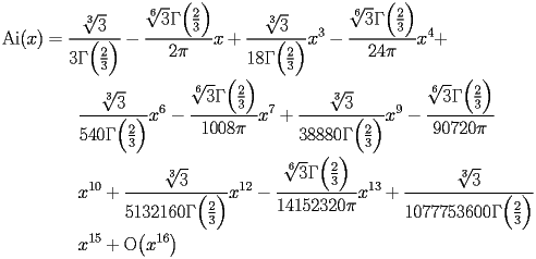 
\begin{equation*} 
\begin{split} 
\operatorname{Ai} (x)& =\frac{\sqrt[3]{3}}{3 \Gamma \Bigl(\frac{2}{3}\Bigr)} - \frac{\sqrt[6]{3} \Gamma \Bigl(\frac{2}{3}\Bigr)}{2 \pi}   x + \frac{\sqrt[3]{3}}{18 \Gamma \Bigl(\frac{2}{3}\Bigr)}   x^{3} - \frac{\sqrt[6]{3} \Gamma \Bigl(\frac{2}{3}\Bigr)}{24 \pi}   x^{4} +  \\ 
& \quad{}\quad{}\frac{\sqrt[3]{3}}{540 \Gamma \Bigl(\frac{2}{3}\Bigr)}   x^{6} - \frac{\sqrt[6]{3} \Gamma \Bigl(\frac{2}{3}\Bigr)}{1008 \pi}   x^{7} + \frac{\sqrt[3]{3}}{38880 \Gamma \Bigl(\frac{2}{3}\Bigr)}   x^{9} - \frac{\sqrt[6]{3} \Gamma \Bigl(\frac{2}{3}\Bigr)}{90720 \pi}    \\ 
& \quad{}\quad{}x^{10} + \frac{\sqrt[3]{3}}{5132160 \Gamma \Bigl(\frac{2}{3}\Bigr)}   x^{12} - \frac{\sqrt[6]{3} \Gamma \Bigl(\frac{2}{3}\Bigr)}{14152320 \pi}   x^{13} + \frac{\sqrt[3]{3}}{1077753600 \Gamma \Bigl(\frac{2}{3}\Bigr)}    \\ 
& \quad{}\quad{}x^{15} + \operatorname{O} \bigl(x^{16}\bigr) 
\end{split} 
\end{equation*} 
 