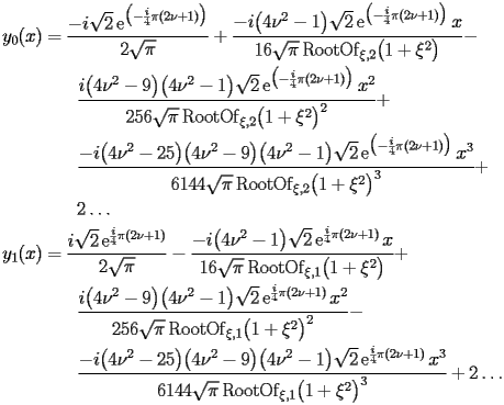 
\begin{equation*} 
\begin{split} 
y _{0} (x)& =\frac{-i\sqrt{2} \operatorname{e} ^{\bigl(-\frac{i}{4}\pi (2 \nu + 1)\bigr)}}{2 \sqrt{\pi}} + \frac{-i\bigl(4 \nu^{2} - 1\bigr) \sqrt{2} \operatorname{e} ^{\bigl(-\frac{i}{4}\pi (2 \nu + 1)\bigr)} x}{16 \sqrt{\pi} \operatorname{RootOf} _{\xi,2} \bigl(1 + \xi^{2}\bigr)} -  \\ 
& \quad{}\quad{}\frac{i \bigl(4 \nu^{2} - 9\bigr) \bigl(4 \nu^{2} - 1\bigr) \sqrt{2} \operatorname{e} ^{\bigl(-\frac{i}{4}\pi (2 \nu + 1)\bigr)} x^{2}}{256 \sqrt{\pi} \operatorname{RootOf} _{\xi,2} \bigl(1 + \xi^{2}\bigr)^{2}} +  \\ 
& \quad{}\quad{}\frac{-i\bigl(4 \nu^{2} - 25\bigr) \bigl(4 \nu^{2} - 9\bigr) \bigl(4 \nu^{2} - 1\bigr) \sqrt{2} \operatorname{e} ^{\bigl(-\frac{i}{4}\pi (2 \nu + 1)\bigr)} x^{3}}{6144 \sqrt{\pi} \operatorname{RootOf} _{\xi,2} \bigl(1 + \xi^{2}\bigr)^{3}} +  \\ 
& \quad{}\quad{}2 \ldots \\ 
y _{1} (x)& =\frac{i \sqrt{2} \operatorname{e} ^{\frac{i}{4} \pi (2 \nu + 1)}}{2 \sqrt{\pi}} - \frac{-i\bigl(4 \nu^{2} - 1\bigr) \sqrt{2} \operatorname{e} ^{\frac{i}{4} \pi (2 \nu + 1)} x}{16 \sqrt{\pi} \operatorname{RootOf} _{\xi,1} \bigl(1 + \xi^{2}\bigr)} +  \\ 
& \quad{}\quad{}\frac{i \bigl(4 \nu^{2} - 9\bigr) \bigl(4 \nu^{2} - 1\bigr) \sqrt{2} \operatorname{e} ^{\frac{i}{4} \pi (2 \nu + 1)} x^{2}}{256 \sqrt{\pi} \operatorname{RootOf} _{\xi,1} \bigl(1 + \xi^{2}\bigr)^{2}} -  \\ 
& \quad{}\quad{}\frac{-i\bigl(4 \nu^{2} - 25\bigr) \bigl(4 \nu^{2} - 9\bigr) \bigl(4 \nu^{2} - 1\bigr) \sqrt{2} \operatorname{e} ^{\frac{i}{4} \pi (2 \nu + 1)} x^{3}}{6144 \sqrt{\pi} \operatorname{RootOf} _{\xi,1} \bigl(1 + \xi^{2}\bigr)^{3}} + 2 \ldots 
\end{split} 
\end{equation*} 
 