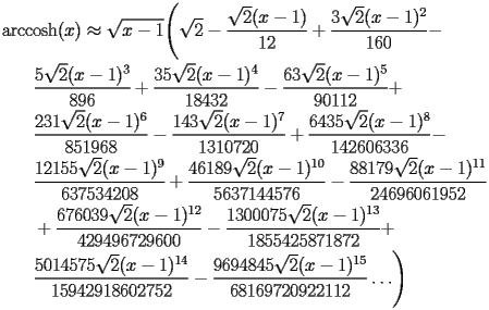 
\begin{equation*} 
\begin{split} 
& \operatorname{arccosh} (x)\approx \sqrt{x - 1} \Biggl(\sqrt{2} - \frac{\sqrt{2} (x - 1)}{12} + \frac{3 \sqrt{2} (x - 1)^{2}}{160} -  \\ 
& \quad{}\quad{}\frac{5 \sqrt{2} (x - 1)^{3}}{896} + \frac{35 \sqrt{2} (x - 1)^{4}}{18432} - \frac{63 \sqrt{2} (x - 1)^{5}}{90112} +  \\ 
& \quad{}\quad{}\frac{231 \sqrt{2} (x - 1)^{6}}{851968} - \frac{143 \sqrt{2} (x - 1)^{7}}{1310720} + \frac{6435 \sqrt{2} (x - 1)^{8}}{142606336} -  \\ 
& \quad{}\quad{}\frac{12155 \sqrt{2} (x - 1)^{9}}{637534208} + \frac{46189 \sqrt{2} (x - 1)^{10}}{5637144576} - \frac{88179 \sqrt{2} (x - 1)^{11}}{24696061952}  \\ 
& \quad{}\quad{}+ \frac{676039 \sqrt{2} (x - 1)^{12}}{429496729600} - \frac{1300075 \sqrt{2} (x - 1)^{13}}{1855425871872} +  \\ 
& \quad{}\quad{}\frac{5014575 \sqrt{2} (x - 1)^{14}}{15942918602752} - \frac{9694845 \sqrt{2} (x - 1)^{15}}{68169720922112}\ldots\Biggr) 
\end{split} 
\end{equation*} 
 