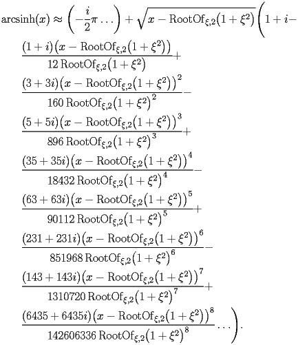 
\begin{equation*} 
\begin{split} 
& \operatorname{arcsinh} (x)\approx \biggl(-\frac{i}{2}\pi\ldots\biggr) + \sqrt{x - \operatorname{RootOf} _{\xi,2} \bigl(1 + \xi^{2}\bigr)} \Biggl(1 + i -  \\ 
& \quad{}\quad{}\frac{(1 + i) \bigl(x - \operatorname{RootOf} _{\xi,2} \bigl(1 + \xi^{2}\bigr)\bigr)}{12 \operatorname{RootOf} _{\xi,2} \bigl(1 + \xi^{2}\bigr)} +  \\ 
& \quad{}\quad{}\frac{(3 + 3 i) \bigl(x - \operatorname{RootOf} _{\xi,2} \bigl(1 + \xi^{2}\bigr)\bigr)^{2}}{160 \operatorname{RootOf} _{\xi,2} \bigl(1 + \xi^{2}\bigr)^{2}} -  \\ 
& \quad{}\quad{}\frac{(5 + 5 i) \bigl(x - \operatorname{RootOf} _{\xi,2} \bigl(1 + \xi^{2}\bigr)\bigr)^{3}}{896 \operatorname{RootOf} _{\xi,2} \bigl(1 + \xi^{2}\bigr)^{3}} +  \\ 
& \quad{}\quad{}\frac{(35 + 35 i) \bigl(x - \operatorname{RootOf} _{\xi,2} \bigl(1 + \xi^{2}\bigr)\bigr)^{4}}{18432 \operatorname{RootOf} _{\xi,2} \bigl(1 + \xi^{2}\bigr)^{4}} -  \\ 
& \quad{}\quad{}\frac{(63 + 63 i) \bigl(x - \operatorname{RootOf} _{\xi,2} \bigl(1 + \xi^{2}\bigr)\bigr)^{5}}{90112 \operatorname{RootOf} _{\xi,2} \bigl(1 + \xi^{2}\bigr)^{5}} +  \\ 
& \quad{}\quad{}\frac{(231 + 231 i) \bigl(x - \operatorname{RootOf} _{\xi,2} \bigl(1 + \xi^{2}\bigr)\bigr)^{6}}{851968 \operatorname{RootOf} _{\xi,2} \bigl(1 + \xi^{2}\bigr)^{6}} -  \\ 
& \quad{}\quad{}\frac{(143 + 143 i) \bigl(x - \operatorname{RootOf} _{\xi,2} \bigl(1 + \xi^{2}\bigr)\bigr)^{7}}{1310720 \operatorname{RootOf} _{\xi,2} \bigl(1 + \xi^{2}\bigr)^{7}} +  \\ 
& \quad{}\quad{}\frac{(6435 + 6435 i) \bigl(x - \operatorname{RootOf} _{\xi,2} \bigl(1 + \xi^{2}\bigr)\bigr)^{8}}{142606336 \operatorname{RootOf} _{\xi,2} \bigl(1 + \xi^{2}\bigr)^{8}}\ldots\Biggr). 
\end{split} 
\end{equation*} 
 