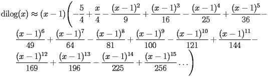 
\begin{equation*} 
\begin{split} 
& \operatorname{dilog} (x)\approx (x - 1) \Biggl(-\frac{5}{4} + \frac{x}{4} - \frac{(x - 1)^{2}}{9} + \frac{(x - 1)^{3}}{16} - \frac{(x - 1)^{4}}{25} + \frac{(x - 1)^{5}}{36} -  \\ 
& \quad{}\quad{}\frac{(x - 1)^{6}}{49} + \frac{(x - 1)^{7}}{64} - \frac{(x - 1)^{8}}{81} + \frac{(x - 1)^{9}}{100} - \frac{(x - 1)^{10}}{121} + \frac{(x - 1)^{11}}{144} -  \\ 
& \quad{}\quad{}\frac{(x - 1)^{12}}{169} + \frac{(x - 1)^{13}}{196} - \frac{(x - 1)^{14}}{225} + \frac{(x - 1)^{15}}{256}\ldots\Biggr) 
\end{split} 
\end{equation*} 
 