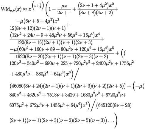 
\begin{equation*} 
\begin{split} 
& \operatorname{WM} _{\mu , \nu} (x)\approx x^{\Bigl(\nu + \frac{1}{2}\Bigr)} \Biggl(1 - \frac{\mu x}{2 \nu + 1} + \frac{\bigl(2 \nu + 1 + 4 \mu^{2}\bigr) x^{2}}{(8 \nu + 8) (4 \nu + 2)} +  \\ 
& \quad{}\quad{}\frac{-\mu \bigl(6 \nu + 5 + 4 \mu^{2}\bigr) x^{3}}{12 (8 \nu + 12) (2 \nu + 1) (\nu + 1)} +  \\ 
& \quad{}\quad{}\frac{\bigl(12 \nu^{2} + 24 \nu + 9 + 48 \mu^{2} \nu + 56 \mu^{2} + 16 \mu^{4}\bigr) x^{4}}{192 (8 \nu + 16) (2 \nu + 1) (\nu + 1) (2 \nu + 3)} +  \\ 
& \quad{}\quad{}\frac{-\mu \bigl(60 \nu^{2} + 160 \nu + 89 + 80 \mu^{2} \nu + 120 \mu^{2} + 16 \mu^{4}\bigr) x^{5}}{1920 (8 \nu + 20) (2 \nu + 1) (\nu + 1) (2 \nu + 3) (\nu + 2)} + \Bigl(\bigl( \\ 
& \quad{}\quad{}120 \nu^{3} + 540 \nu^{2} + 690 \nu + 225 + 720 \mu^{2} \nu^{2} + 2400 \mu^{2} \nu + 1756 \mu^{2}  \\ 
& \quad{}\quad{}+ 480 \mu^{4} \nu + 880 \mu^{4} + 64 \mu^{6}\bigr) x^{6}\Bigr)\bigg/ \\ 
& \quad{}\quad{}\bigl(46080 (8 \nu + 24) (2 \nu + 1) (\nu + 1) (2 \nu + 3) (\nu + 2) (2 \nu + 5)\bigr) + \Bigl(-\mu \bigl( \\ 
& \quad{}\quad{}840 \nu^{3} + 4620 \nu^{2} + 7518 \nu + 3429 + 1680 \mu^{2} \nu^{2} + 6720 \mu^{2} \nu +  \\ 
& \quad{}\quad{}6076 \mu^{2} + 672 \mu^{4} \nu + 1456 \mu^{4} + 64 \mu^{6}\bigr) x^{7}\Bigr)\bigg/\bigl(645120 (8 \nu + 28)  \\ 
& \quad{}\quad{}(2 \nu + 1) (\nu + 1) (2 \nu + 3) (\nu + 2) (2 \nu + 5) (\nu + 3)\bigr)\ldots\Biggr) 
\end{split} 
\end{equation*} 
 