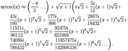
\begin{equation*} 
\begin{split} 
& \operatorname{arccsc} (x)\approx \biggl(\frac{-\pi}{2}\ldots\biggr) + \sqrt{x + 1} \biggl(i \sqrt{2} + \frac{5 i}{12} (x + 1) \sqrt{2} +  \\ 
& \quad{}\quad{}\frac{43 i}{160} (x + 1)^{2} \sqrt{2} + \frac{177 i}{896} (x + 1)^{3} \sqrt{2} + \frac{2867 i}{18432} (x + 1)^{4} \sqrt{2} +  \\ 
& \quad{}\quad{}\frac{11531 i}{90112} (x + 1)^{5} \sqrt{2} + \frac{92479 i}{851968} (x + 1)^{6} \sqrt{2} +  \\ 
& \quad{}\quad{}\frac{74069 i}{786432} (x + 1)^{7} \sqrt{2} + \frac{11857475 i}{142606336} (x + 1)^{8} \sqrt{2}\ldots\biggr). 
\end{split} 
\end{equation*} 
 