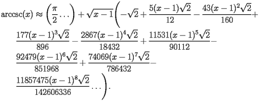 
\begin{equation*} 
\begin{split} 
& \operatorname{arccsc} (x)\approx \biggl(\frac{\pi}{2}\ldots\biggr) + \sqrt{x - 1} \Biggl(-\sqrt{2} + \frac{5 (x - 1) \sqrt{2}}{12} - \frac{43 (x - 1)^{2} \sqrt{2}}{160} +  \\ 
& \quad{}\quad{}\frac{177 (x - 1)^{3} \sqrt{2}}{896} - \frac{2867 (x - 1)^{4} \sqrt{2}}{18432} + \frac{11531 (x - 1)^{5} \sqrt{2}}{90112} -  \\ 
& \quad{}\quad{}\frac{92479 (x - 1)^{6} \sqrt{2}}{851968} + \frac{74069 (x - 1)^{7} \sqrt{2}}{786432} -  \\ 
& \quad{}\quad{}\frac{11857475 (x - 1)^{8} \sqrt{2}}{142606336}\ldots\Biggr). 
\end{split} 
\end{equation*} 
 