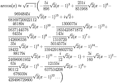 
\begin{equation*} 
\begin{split} 
& \operatorname{arccos} (x)\approx \sqrt{x - 1} \biggl(-\frac{5 i}{896}\sqrt{2} (x - 1)^{3} + \frac{231 i}{851968} \sqrt{2} (x - 1)^{6} -  \\ 
& \quad{}\quad{}\frac{9694845 i}{68169720922112} \sqrt{2} (x - 1)^{15} + i \sqrt{2} +  \\ 
& \quad{}\quad{}\frac{46189 i}{5637144576} \sqrt{2} (x - 1)^{10} - \frac{1300075 i}{1855425871872} \sqrt{2} (x - 1)^{13} +  \\ 
& \quad{}\quad{}\frac{6435 i}{142606336} \sqrt{2} (x - 1)^{8} - \frac{143 i}{1310720} \sqrt{2} (x - 1)^{7} +  \\ 
& \quad{}\quad{}\frac{35 i}{18432} \sqrt{2} (x - 1)^{4} + \frac{5014575 i}{15942918602752} \sqrt{2} (x - 1)^{14} -  \\ 
& \quad{}\quad{}\frac{88179 i}{24696061952} \sqrt{2} (x - 1)^{11} - \frac{i}{12} \sqrt{2} (x - 1) + \frac{3 i}{160} \sqrt{2} (x - 1)^{2} -  \\ 
& \quad{}\quad{}\frac{63 i}{90112} \sqrt{2} (x - 1)^{5} - \frac{12155 i}{637534208} \sqrt{2} (x - 1)^{9} +  \\ 
& \quad{}\quad{}\frac{676039 i}{429496729600} \sqrt{2} (x - 1)^{12}\ldots\biggr) 
\end{split} 
\end{equation*} 
 