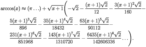 
\begin{equation*} 
\begin{split} 
& \operatorname{arccos} (x)\approx (\pi\ldots) + \sqrt{x + 1} \Biggl(-\sqrt{2} - \frac{(x + 1) \sqrt{2}}{12} - \frac{3 (x + 1)^{2} \sqrt{2}}{160} -  \\ 
& \quad{}\quad{}\frac{5 (x + 1)^{3} \sqrt{2}}{896} - \frac{35 (x + 1)^{4} \sqrt{2}}{18432} - \frac{63 (x + 1)^{5} \sqrt{2}}{90112} -  \\ 
& \quad{}\quad{}\frac{231 (x + 1)^{6} \sqrt{2}}{851968} - \frac{143 (x + 1)^{7} \sqrt{2}}{1310720} - \frac{6435 (x + 1)^{8} \sqrt{2}}{142606336}\ldots\Biggr). 
\end{split} 
\end{equation*} 
 