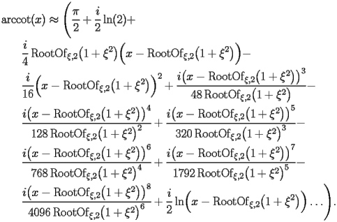 
\begin{equation*} 
\begin{split} 
& \operatorname{arccot} (x)\approx \Biggl(\frac{\pi}{2} + \frac{i}{2} \operatorname{ln} (2) +  \\ 
& \quad{}\quad{}\frac{i}{4} \operatorname{RootOf} _{\xi,2} \bigl(1 + \xi^{2}\bigr) \Bigl(x - \operatorname{RootOf} _{\xi,2} \bigl(1 + \xi^{2}\bigr)\Bigr) -  \\ 
& \quad{}\quad{}\frac{i}{16} \Bigl(x - \operatorname{RootOf} _{\xi,2} \bigl(1 + \xi^{2}\bigr)\Bigr)^{2} + \frac{i \bigl(x - \operatorname{RootOf} _{\xi,2} \bigl(1 + \xi^{2}\bigr)\bigr)^{3}}{48 \operatorname{RootOf} _{\xi,2} \bigl(1 + \xi^{2}\bigr)} -  \\ 
& \quad{}\quad{}\frac{i \bigl(x - \operatorname{RootOf} _{\xi,2} \bigl(1 + \xi^{2}\bigr)\bigr)^{4}}{128 \operatorname{RootOf} _{\xi,2} \bigl(1 + \xi^{2}\bigr)^{2}} + \frac{i \bigl(x - \operatorname{RootOf} _{\xi,2} \bigl(1 + \xi^{2}\bigr)\bigr)^{5}}{320 \operatorname{RootOf} _{\xi,2} \bigl(1 + \xi^{2}\bigr)^{3}} -  \\ 
& \quad{}\quad{}\frac{i \bigl(x - \operatorname{RootOf} _{\xi,2} \bigl(1 + \xi^{2}\bigr)\bigr)^{6}}{768 \operatorname{RootOf} _{\xi,2} \bigl(1 + \xi^{2}\bigr)^{4}} + \frac{i \bigl(x - \operatorname{RootOf} _{\xi,2} \bigl(1 + \xi^{2}\bigr)\bigr)^{7}}{1792 \operatorname{RootOf} _{\xi,2} \bigl(1 + \xi^{2}\bigr)^{5}} -  \\ 
& \quad{}\quad{}\frac{i \bigl(x - \operatorname{RootOf} _{\xi,2} \bigl(1 + \xi^{2}\bigr)\bigr)^{8}}{4096 \operatorname{RootOf} _{\xi,2} \bigl(1 + \xi^{2}\bigr)^{6}} + \frac{i}{2} \operatorname{ln} \Bigl(x - \operatorname{RootOf} _{\xi,2} \bigl(1 + \xi^{2}\bigr)\Bigr)\ldots\Biggr). 
\end{split} 
\end{equation*} 
 