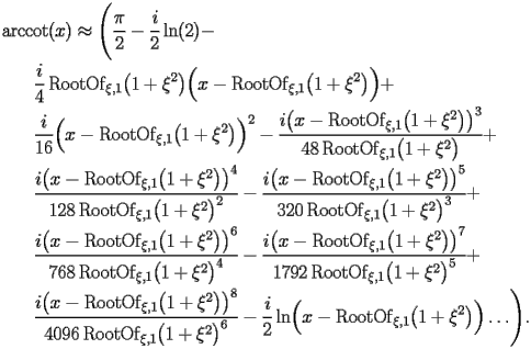 
\begin{equation*} 
\begin{split} 
& \operatorname{arccot} (x)\approx \Biggl(\frac{\pi}{2} - \frac{i}{2} \operatorname{ln} (2) -  \\ 
& \quad{}\quad{}\frac{i}{4} \operatorname{RootOf} _{\xi,1} \bigl(1 + \xi^{2}\bigr) \Bigl(x - \operatorname{RootOf} _{\xi,1} \bigl(1 + \xi^{2}\bigr)\Bigr) +  \\ 
& \quad{}\quad{}\frac{i}{16} \Bigl(x - \operatorname{RootOf} _{\xi,1} \bigl(1 + \xi^{2}\bigr)\Bigr)^{2} - \frac{i \bigl(x - \operatorname{RootOf} _{\xi,1} \bigl(1 + \xi^{2}\bigr)\bigr)^{3}}{48 \operatorname{RootOf} _{\xi,1} \bigl(1 + \xi^{2}\bigr)} +  \\ 
& \quad{}\quad{}\frac{i \bigl(x - \operatorname{RootOf} _{\xi,1} \bigl(1 + \xi^{2}\bigr)\bigr)^{4}}{128 \operatorname{RootOf} _{\xi,1} \bigl(1 + \xi^{2}\bigr)^{2}} - \frac{i \bigl(x - \operatorname{RootOf} _{\xi,1} \bigl(1 + \xi^{2}\bigr)\bigr)^{5}}{320 \operatorname{RootOf} _{\xi,1} \bigl(1 + \xi^{2}\bigr)^{3}} +  \\ 
& \quad{}\quad{}\frac{i \bigl(x - \operatorname{RootOf} _{\xi,1} \bigl(1 + \xi^{2}\bigr)\bigr)^{6}}{768 \operatorname{RootOf} _{\xi,1} \bigl(1 + \xi^{2}\bigr)^{4}} - \frac{i \bigl(x - \operatorname{RootOf} _{\xi,1} \bigl(1 + \xi^{2}\bigr)\bigr)^{7}}{1792 \operatorname{RootOf} _{\xi,1} \bigl(1 + \xi^{2}\bigr)^{5}} +  \\ 
& \quad{}\quad{}\frac{i \bigl(x - \operatorname{RootOf} _{\xi,1} \bigl(1 + \xi^{2}\bigr)\bigr)^{8}}{4096 \operatorname{RootOf} _{\xi,1} \bigl(1 + \xi^{2}\bigr)^{6}} - \frac{i}{2} \operatorname{ln} \Bigl(x - \operatorname{RootOf} _{\xi,1} \bigl(1 + \xi^{2}\bigr)\Bigr)\ldots\Biggr). 
\end{split} 
\end{equation*} 
 
