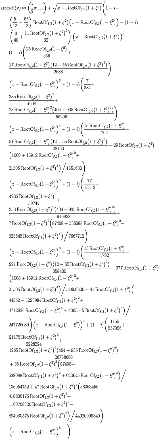 
\begin{equation*} 
\begin{split} 
& \operatorname{arccsch} (x)\approx \biggl(\frac{i}{2} \pi\ldots\biggr) + \sqrt{x - \operatorname{RootOf} _{\xi,2} \bigl(1 + \xi^{2}\bigr)} \Biggl(1 - i +  \\ 
& \quad{}\quad{}\biggl(\frac{5}{12} - \frac{5 i}{12}\biggr) \operatorname{RootOf} _{\xi,2} \bigl(1 + \xi^{2}\bigr) \Bigl(x - \operatorname{RootOf} _{\xi,2} \bigl(1 + \xi^{2}\bigr)\Bigr) + (1 - i)  \\ 
& \quad{}\quad{}\left(\frac{3}{40} + \frac{11 \operatorname{RootOf} _{\xi,2} \bigl(1 + \xi^{2}\bigr)^{2}}{32}\right) \Bigl(x - \operatorname{RootOf} _{\xi,2} \bigl(1 + \xi^{2}\bigr)\Bigr)^{2} +  \\ 
& \quad{}\quad{}(1 - i) \Biggl(\frac{25 \operatorname{RootOf} _{\xi,2} \bigl(1 + \xi^{2}\bigr)}{336} +  \\ 
& \quad{}\quad{}\frac{17 \operatorname{RootOf} _{\xi,2} \bigl(1 + \xi^{2}\bigr) \bigl(12 + 55 \operatorname{RootOf} _{\xi,2} \bigl(1 + \xi^{2}\bigr)^{2}\bigr)}{2688}\Biggr)  \\ 
& \quad{}\quad{}\Bigl(x - \operatorname{RootOf} _{\xi,2} \bigl(1 + \xi^{2}\bigr)\Bigr)^{3} + (1 - i) \Biggl(\frac{7}{384} +  \\ 
& \quad{}\quad{}\frac{385 \operatorname{RootOf} _{\xi,2} \bigl(1 + \xi^{2}\bigr)^{2}}{4608} +  \\ 
& \quad{}\quad{}\frac{23 \operatorname{RootOf} _{\xi,2} \bigl(1 + \xi^{2}\bigr)^{2} \bigl(404 + 935 \operatorname{RootOf} _{\xi,2} \bigl(1 + \xi^{2}\bigr)^{2}\bigr)}{55296}\Biggr)  \\ 
& \quad{}\quad{}\Bigl(x - \operatorname{RootOf} _{\xi,2} \bigl(1 + \xi^{2}\bigr)\Bigr)^{4} + (1 - i) \Biggl(\frac{15 \operatorname{RootOf} _{\xi,2} \bigl(1 + \xi^{2}\bigr)}{704} +  \\ 
& \quad{}\quad{}\frac{51 \operatorname{RootOf} _{\xi,2} \bigl(1 + \xi^{2}\bigr) \bigl(12 + 55 \operatorname{RootOf} _{\xi,2} \bigl(1 + \xi^{2}\bigr)^{2}\bigr)}{28160} + 29 \operatorname{RootOf} _{\xi,2} \bigl(1 + \xi^{2}\bigr) \\ 
& \quad{}\quad{} \Bigl(1008 + 13912 \operatorname{RootOf} _{\xi,2} \bigl(1 + \xi^{2}\bigr)^{2} +  \\ 
& \quad{}\quad{}21505 \operatorname{RootOf} _{\xi,2} \bigl(1 + \xi^{2}\bigr)^{4}\Bigr)\bigg/1351680\Biggr)  \\ 
& \quad{}\quad{}\Bigl(x - \operatorname{RootOf} _{\xi,2} \bigl(1 + \xi^{2}\bigr)\Bigr)^{5} + (1 - i) \Biggl(\frac{77}{13312} +  \\ 
& \quad{}\quad{}\frac{4235 \operatorname{RootOf} _{\xi,2} \bigl(1 + \xi^{2}\bigr)^{2}}{159744} +  \\ 
& \quad{}\quad{}\frac{253 \operatorname{RootOf} _{\xi,2} \bigl(1 + \xi^{2}\bigr)^{2} \bigl(404 + 935 \operatorname{RootOf} _{\xi,2} \bigl(1 + \xi^{2}\bigr)^{2}\bigr)}{1916928} +  \\ 
& \quad{}\quad{}7 \operatorname{RootOf} _{\xi,2} \bigl(1 + \xi^{2}\bigr)^{2} \Bigl(87408 + 538088 \operatorname{RootOf} _{\xi,2} \bigl(1 + \xi^{2}\bigr)^{2} +  \\ 
& \quad{}\quad{}623645 \operatorname{RootOf} _{\xi,2} \bigl(1 + \xi^{2}\bigr)^{4}\Bigr)\bigg/7667712\Biggr)  \\ 
& \quad{}\quad{}\Bigl(x - \operatorname{RootOf} _{\xi,2} \bigl(1 + \xi^{2}\bigr)\Bigr)^{6} + (1 - i) \Biggl(\frac{13 \operatorname{RootOf} _{\xi,2} \bigl(1 + \xi^{2}\bigr)}{1792} +  \\ 
& \quad{}\quad{}\frac{221 \operatorname{RootOf} _{\xi,2} \bigl(1 + \xi^{2}\bigr) \bigl(12 + 55 \operatorname{RootOf} _{\xi,2} \bigl(1 + \xi^{2}\bigr)^{2}\bigr)}{358400} + 377 \operatorname{RootOf} _{\xi,2} \bigl(1 + \xi^{2}\bigr) \\ 
& \quad{}\quad{} \Bigl(1008 + 13912 \operatorname{RootOf} _{\xi,2} \bigl(1 + \xi^{2}\bigr)^{2} +  \\ 
& \quad{}\quad{}21505 \operatorname{RootOf} _{\xi,2} \bigl(1 + \xi^{2}\bigr)^{4}\Bigr)\bigg/51609600 + 41 \operatorname{RootOf} _{\xi,2} \bigl(1 + \xi^{2}\bigr) \Bigl( \\ 
& \quad{}\quad{}44352 + 1223984 \operatorname{RootOf} _{\xi,2} \bigl(1 + \xi^{2}\bigr)^{2} +  \\ 
& \quad{}\quad{}4712836 \operatorname{RootOf} _{\xi,2} \bigl(1 + \xi^{2}\bigr)^{4} + 4365515 \operatorname{RootOf} _{\xi,2} \bigl(1 + \xi^{2}\bigr)^{6}\Bigr)\bigg/ \\ 
& \quad{}\quad{}247726080\Biggr) \Bigl(x - \operatorname{RootOf} _{\xi,2} \bigl(1 + \xi^{2}\bigr)\Bigr)^{7} + (1 - i) \Biggl(\frac{1155}{557056} +  \\ 
& \quad{}\quad{}\frac{21175 \operatorname{RootOf} _{\xi,2} \bigl(1 + \xi^{2}\bigr)^{2}}{2228224} +  \\ 
& \quad{}\quad{}\frac{1265 \operatorname{RootOf} _{\xi,2} \bigl(1 + \xi^{2}\bigr)^{2} \bigl(404 + 935 \operatorname{RootOf} _{\xi,2} \bigl(1 + \xi^{2}\bigr)^{2}\bigr)}{26738688}  \\ 
& \quad{}\quad{}+ 35 \operatorname{RootOf} _{\xi,2} \bigl(1 + \xi^{2}\bigr)^{2} \Bigl(87408 +  \\ 
& \quad{}\quad{}538088 \operatorname{RootOf} _{\xi,2} \bigl(1 + \xi^{2}\bigr)^{2} + 623645 \operatorname{RootOf} _{\xi,2} \bigl(1 + \xi^{2}\bigr)^{4}\Bigr)\bigg/ \\ 
& \quad{}\quad{}106954752 + 47 \operatorname{RootOf} _{\xi,2} \bigl(1 + \xi^{2}\bigr)^{2} \Bigl(36363456 +  \\ 
& \quad{}\quad{}418800176 \operatorname{RootOf} _{\xi,2} \bigl(1 + \xi^{2}\bigr)^{2} +  \\ 
& \quad{}\quad{}1160708620 \operatorname{RootOf} _{\xi,2} \bigl(1 + \xi^{2}\bigr)^{4} +  \\ 
& \quad{}\quad{}894930575 \operatorname{RootOf} _{\xi,2} \bigl(1 + \xi^{2}\bigr)^{6}\Bigr)\bigg/44920995840\Biggr)  \\ 
& \quad{}\quad{}\Bigl(x - \operatorname{RootOf} _{\xi,2} \bigl(1 + \xi^{2}\bigr)\Bigr)^{8}\ldots\Biggr). 
\end{split} 
\end{equation*} 
 