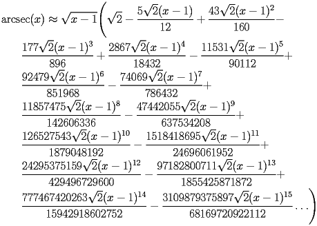 
\begin{equation*} 
\begin{split} 
& \operatorname{arcsec} (x)\approx \sqrt{x - 1} \Biggl(\sqrt{2} - \frac{5 \sqrt{2} (x - 1)}{12} + \frac{43 \sqrt{2} (x - 1)^{2}}{160} -  \\ 
& \quad{}\quad{}\frac{177 \sqrt{2} (x - 1)^{3}}{896} + \frac{2867 \sqrt{2} (x - 1)^{4}}{18432} - \frac{11531 \sqrt{2} (x - 1)^{5}}{90112} +  \\ 
& \quad{}\quad{}\frac{92479 \sqrt{2} (x - 1)^{6}}{851968} - \frac{74069 \sqrt{2} (x - 1)^{7}}{786432} +  \\ 
& \quad{}\quad{}\frac{11857475 \sqrt{2} (x - 1)^{8}}{142606336} - \frac{47442055 \sqrt{2} (x - 1)^{9}}{637534208} +  \\ 
& \quad{}\quad{}\frac{126527543 \sqrt{2} (x - 1)^{10}}{1879048192} - \frac{1518418695 \sqrt{2} (x - 1)^{11}}{24696061952} +  \\ 
& \quad{}\quad{}\frac{24295375159 \sqrt{2} (x - 1)^{12}}{429496729600} - \frac{97182800711 \sqrt{2} (x - 1)^{13}}{1855425871872} +  \\ 
& \quad{}\quad{}\frac{777467420263 \sqrt{2} (x - 1)^{14}}{15942918602752} - \frac{3109879375897 \sqrt{2} (x - 1)^{15}}{68169720922112}\ldots\Biggr) 
\end{split} 
\end{equation*} 
 