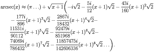 
\begin{equation*} 
\begin{split} 
& \operatorname{arcsec} (x)\approx (\pi\ldots) + \sqrt{x + 1} \biggl(-i\sqrt{2} - \frac{5 i}{12} (x + 1) \sqrt{2} - \frac{43 i}{160} (x + 1)^{2} \sqrt{2}  \\ 
& \quad{}\quad{}- \frac{177 i}{896} (x + 1)^{3} \sqrt{2} - \frac{2867 i}{18432} (x + 1)^{4} \sqrt{2} -  \\ 
& \quad{}\quad{}\frac{11531 i}{90112} (x + 1)^{5} \sqrt{2} - \frac{92479 i}{851968} (x + 1)^{6} \sqrt{2} -  \\ 
& \quad{}\quad{}\frac{74069 i}{786432} (x + 1)^{7} \sqrt{2} - \frac{11857475 i}{142606336} (x + 1)^{8} \sqrt{2}\ldots\biggr). 
\end{split} 
\end{equation*} 
 