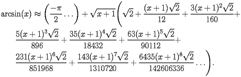
\begin{equation*} 
\begin{split} 
& \operatorname{arcsin} (x)\approx \biggl(\frac{-\pi}{2}\ldots\biggr) + \sqrt{x + 1} \Biggl(\sqrt{2} + \frac{(x + 1) \sqrt{2}}{12} + \frac{3 (x + 1)^{2} \sqrt{2}}{160} +  \\ 
& \quad{}\quad{}\frac{5 (x + 1)^{3} \sqrt{2}}{896} + \frac{35 (x + 1)^{4} \sqrt{2}}{18432} + \frac{63 (x + 1)^{5} \sqrt{2}}{90112} +  \\ 
& \quad{}\quad{}\frac{231 (x + 1)^{6} \sqrt{2}}{851968} + \frac{143 (x + 1)^{7} \sqrt{2}}{1310720} + \frac{6435 (x + 1)^{8} \sqrt{2}}{142606336}\ldots\Biggr). 
\end{split} 
\end{equation*} 
 