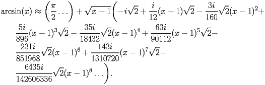 
\begin{equation*} 
\begin{split} 
& \operatorname{arcsin} (x)\approx \biggl(\frac{\pi}{2}\ldots\biggr) + \sqrt{x - 1} \biggl(-i\sqrt{2} + \frac{i}{12} (x - 1) \sqrt{2} - \frac{3 i}{160} \sqrt{2} (x - 1)^{2} +  \\ 
& \quad{}\quad{}\frac{5 i}{896} (x - 1)^{3} \sqrt{2} - \frac{35 i}{18432} \sqrt{2} (x - 1)^{4} + \frac{63 i}{90112} (x - 1)^{5} \sqrt{2} -  \\ 
& \quad{}\quad{}\frac{231 i}{851968} \sqrt{2} (x - 1)^{6} + \frac{143 i}{1310720} (x - 1)^{7} \sqrt{2} -  \\ 
& \quad{}\quad{}\frac{6435 i}{142606336} \sqrt{2} (x - 1)^{8}\ldots\biggr). 
\end{split} 
\end{equation*} 
 