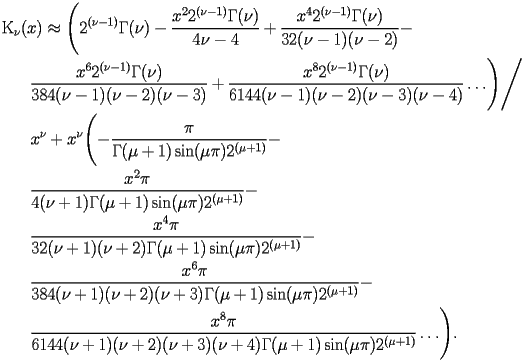 
\begin{equation*} 
\begin{split} 
& \operatorname{K} _{\nu} (x)\approx \Biggl(2^{(\nu - 1)} \Gamma (\nu) - \frac{x^{2} 2^{(\nu - 1)} \Gamma (\nu)}{4 \nu - 4} + \frac{x^{4} 2^{(\nu - 1)} \Gamma (\nu)}{32 (\nu - 1) (\nu - 2)} -  \\ 
& \quad{}\quad{}\frac{x^{6} 2^{(\nu - 1)} \Gamma (\nu)}{384 (\nu - 1) (\nu - 2) (\nu - 3)} + \frac{x^{8} 2^{(\nu - 1)} \Gamma (\nu)}{6144 (\nu - 1) (\nu - 2) (\nu - 3) (\nu - 4)}\ldots\Biggr)\Bigg/ \\ 
& \quad{}\quad{}x^{\nu} + x^{\nu} \Biggl(-\frac{\pi}{\Gamma (\mu + 1) \operatorname{sin} (\mu \pi) 2^{(\mu + 1)}} -  \\ 
& \quad{}\quad{}\frac{x^{2} \pi}{4 (\nu + 1) \Gamma (\mu + 1) \operatorname{sin} (\mu \pi) 2^{(\mu + 1)}} -  \\ 
& \quad{}\quad{}\frac{x^{4} \pi}{32 (\nu + 1) (\nu + 2) \Gamma (\mu + 1) \operatorname{sin} (\mu \pi) 2^{(\mu + 1)}} -  \\ 
& \quad{}\quad{}\frac{x^{6} \pi}{384 (\nu + 1) (\nu + 2) (\nu + 3) \Gamma (\mu + 1) \operatorname{sin} (\mu \pi) 2^{(\mu + 1)}} -  \\ 
& \quad{}\quad{}\frac{x^{8} \pi}{6144 (\nu + 1) (\nu + 2) (\nu + 3) (\nu + 4) \Gamma (\mu + 1) \operatorname{sin} (\mu \pi) 2^{(\mu + 1)}}\ldots\Biggr). 
\end{split} 
\end{equation*} 
 