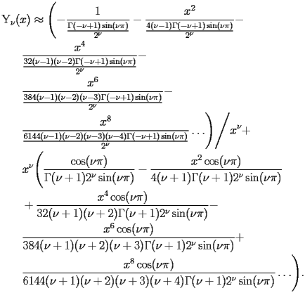 
\begin{equation*} 
\begin{split} 
& \operatorname{Y} _{\nu} (x)\approx \Biggl(-\frac{1}{\frac{\Gamma (-\nu + 1) \operatorname{sin} (\nu \pi)}{2^{\nu}}} - \frac{x^{2}}{\frac{4 (\nu - 1) \Gamma (-\nu + 1) \operatorname{sin} (\nu \pi)}{2^{\nu}}} -  \\ 
& \quad{}\quad{}\frac{x^{4}}{\frac{32 (\nu - 1) (\nu - 2) \Gamma (-\nu + 1) \operatorname{sin} (\nu \pi)}{2^{\nu}}} -  \\ 
& \quad{}\quad{}\frac{x^{6}}{\frac{384 (\nu - 1) (\nu - 2) (\nu - 3) \Gamma (-\nu + 1) \operatorname{sin} (\nu \pi)}{2^{\nu}}} -  \\ 
& \quad{}\quad{}\frac{x^{8}}{\frac{6144 (\nu - 1) (\nu - 2) (\nu - 3) (\nu - 4) \Gamma (-\nu + 1) \operatorname{sin} (\nu \pi)}{2^{\nu}}}\ldots\Biggr)\Bigg/x^{\nu} +  \\ 
& \quad{}\quad{}x^{\nu} \Biggl(\frac{\operatorname{cos} (\nu \pi)}{\Gamma (\nu + 1) 2^{\nu} \operatorname{sin} (\nu \pi)} - \frac{x^{2} \operatorname{cos} (\nu \pi)}{4 (\nu + 1) \Gamma (\nu + 1) 2^{\nu} \operatorname{sin} (\nu \pi)}  \\ 
& \quad{}\quad{}+ \frac{x^{4} \operatorname{cos} (\nu \pi)}{32 (\nu + 1) (\nu + 2) \Gamma (\nu + 1) 2^{\nu} \operatorname{sin} (\nu \pi)} -  \\ 
& \quad{}\quad{}\frac{x^{6} \operatorname{cos} (\nu \pi)}{384 (\nu + 1) (\nu + 2) (\nu + 3) \Gamma (\nu + 1) 2^{\nu} \operatorname{sin} (\nu \pi)} +  \\ 
& \quad{}\quad{}\frac{x^{8} \operatorname{cos} (\nu \pi)}{6144 (\nu + 1) (\nu + 2) (\nu + 3) (\nu + 4) \Gamma (\nu + 1) 2^{\nu} \operatorname{sin} (\nu \pi)}\ldots\Biggr). 
\end{split} 
\end{equation*} 
 