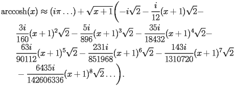 
\begin{equation*} 
\begin{split} 
& \operatorname{arccosh} (x)\approx (i \pi\ldots) + \sqrt{x + 1} \biggl(-i\sqrt{2} - \frac{i}{12} (x + 1) \sqrt{2} -  \\ 
& \quad{}\quad{}\frac{3 i}{160} (x + 1)^{2} \sqrt{2} - \frac{5 i}{896} (x + 1)^{3} \sqrt{2} - \frac{35 i}{18432} (x + 1)^{4} \sqrt{2} -  \\ 
& \quad{}\quad{}\frac{63 i}{90112} (x + 1)^{5} \sqrt{2} - \frac{231 i}{851968} (x + 1)^{6} \sqrt{2} - \frac{143 i}{1310720} (x + 1)^{7} \sqrt{2}  \\ 
& \quad{}\quad{}- \frac{6435 i}{142606336} (x + 1)^{8} \sqrt{2}\ldots\biggr). 
\end{split} 
\end{equation*} 
 