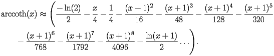 
\begin{equation*} 
\begin{split} 
& \operatorname{arccoth} (x)\approx \Biggl(\frac{-\operatorname{ln} (2)}{2} - \frac{x}{4} - \frac{1}{4} - \frac{(x + 1)^{2}}{16} - \frac{(x + 1)^{3}}{48} - \frac{(x + 1)^{4}}{128} - \frac{(x + 1)^{5}}{320}  \\ 
& \quad{}\quad{}- \frac{(x + 1)^{6}}{768} - \frac{(x + 1)^{7}}{1792} - \frac{(x + 1)^{8}}{4096} - \frac{\operatorname{ln} (x + 1)}{2}\ldots\Biggr). 
\end{split} 
\end{equation*} 
 