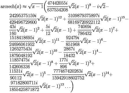 
\begin{equation*} 
\begin{split} 
& \operatorname{arcsech} (x)\approx \sqrt{x - 1} \biggl(\frac{47442055 i}{637534208} \sqrt{2} (x - 1)^{9} - i \sqrt{2} -  \\ 
& \quad{}\quad{}\frac{24295375159 i}{429496729600} \sqrt{2} (x - 1)^{12} + \frac{3109879375897 i}{68169720922112} \sqrt{2} (x - 1)^{15} -  \\ 
& \quad{}\quad{}\frac{43 i}{160} \sqrt{2} (x - 1)^{2} + \frac{5 i}{12} \sqrt{2} (x - 1) + \frac{74069 i}{786432} \sqrt{2} (x - 1)^{7} +  \\ 
& \quad{}\quad{}\frac{1518418695 i}{24696061952} \sqrt{2} (x - 1)^{11} - \frac{92479 i}{851968} \sqrt{2} (x - 1)^{6} -  \\ 
& \quad{}\quad{}\frac{126527543 i}{1879048192} \sqrt{2} (x - 1)^{10} - \frac{2867 i}{18432} \sqrt{2} (x - 1)^{4} -  \\ 
& \quad{}\quad{}\frac{11857475 i}{142606336} \sqrt{2} (x - 1)^{8} + \frac{177 i}{896} \sqrt{2} (x - 1)^{3} +  \\ 
& \quad{}\quad{}\frac{11531 i}{90112} \sqrt{2} (x - 1)^{5} - \frac{777467420263 i}{15942918602752} \sqrt{2} (x - 1)^{14} +  \\ 
& \quad{}\quad{}\frac{97182800711 i}{1855425871872} \sqrt{2} (x - 1)^{13}\ldots\biggr) 
\end{split} 
\end{equation*} 
 