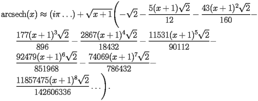 
\begin{equation*} 
\begin{split} 
& \operatorname{arcsech} (x)\approx (i \pi\ldots) + \sqrt{x + 1} \Biggl(-\sqrt{2} - \frac{5 (x + 1) \sqrt{2}}{12} - \frac{43 (x + 1)^{2} \sqrt{2}}{160} -  \\ 
& \quad{}\quad{}\frac{177 (x + 1)^{3} \sqrt{2}}{896} - \frac{2867 (x + 1)^{4} \sqrt{2}}{18432} - \frac{11531 (x + 1)^{5} \sqrt{2}}{90112} -  \\ 
& \quad{}\quad{}\frac{92479 (x + 1)^{6} \sqrt{2}}{851968} - \frac{74069 (x + 1)^{7} \sqrt{2}}{786432} -  \\ 
& \quad{}\quad{}\frac{11857475 (x + 1)^{8} \sqrt{2}}{142606336}\ldots\Biggr). 
\end{split} 
\end{equation*} 
 
