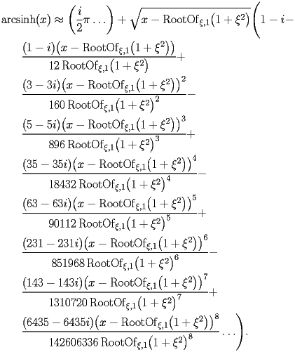 
\begin{equation*} 
\begin{split} 
& \operatorname{arcsinh} (x)\approx \biggl(\frac{i}{2} \pi\ldots\biggr) + \sqrt{x - \operatorname{RootOf} _{\xi,1} \bigl(1 + \xi^{2}\bigr)} \Biggl(1 - i -  \\ 
& \quad{}\quad{}\frac{(1 - i) \bigl(x - \operatorname{RootOf} _{\xi,1} \bigl(1 + \xi^{2}\bigr)\bigr)}{12 \operatorname{RootOf} _{\xi,1} \bigl(1 + \xi^{2}\bigr)} +  \\ 
& \quad{}\quad{}\frac{(3 - 3 i) \bigl(x - \operatorname{RootOf} _{\xi,1} \bigl(1 + \xi^{2}\bigr)\bigr)^{2}}{160 \operatorname{RootOf} _{\xi,1} \bigl(1 + \xi^{2}\bigr)^{2}} -  \\ 
& \quad{}\quad{}\frac{(5 - 5 i) \bigl(x - \operatorname{RootOf} _{\xi,1} \bigl(1 + \xi^{2}\bigr)\bigr)^{3}}{896 \operatorname{RootOf} _{\xi,1} \bigl(1 + \xi^{2}\bigr)^{3}} +  \\ 
& \quad{}\quad{}\frac{(35 - 35 i) \bigl(x - \operatorname{RootOf} _{\xi,1} \bigl(1 + \xi^{2}\bigr)\bigr)^{4}}{18432 \operatorname{RootOf} _{\xi,1} \bigl(1 + \xi^{2}\bigr)^{4}} -  \\ 
& \quad{}\quad{}\frac{(63 - 63 i) \bigl(x - \operatorname{RootOf} _{\xi,1} \bigl(1 + \xi^{2}\bigr)\bigr)^{5}}{90112 \operatorname{RootOf} _{\xi,1} \bigl(1 + \xi^{2}\bigr)^{5}} +  \\ 
& \quad{}\quad{}\frac{(231 - 231 i) \bigl(x - \operatorname{RootOf} _{\xi,1} \bigl(1 + \xi^{2}\bigr)\bigr)^{6}}{851968 \operatorname{RootOf} _{\xi,1} \bigl(1 + \xi^{2}\bigr)^{6}} -  \\ 
& \quad{}\quad{}\frac{(143 - 143 i) \bigl(x - \operatorname{RootOf} _{\xi,1} \bigl(1 + \xi^{2}\bigr)\bigr)^{7}}{1310720 \operatorname{RootOf} _{\xi,1} \bigl(1 + \xi^{2}\bigr)^{7}} +  \\ 
& \quad{}\quad{}\frac{(6435 - 6435 i) \bigl(x - \operatorname{RootOf} _{\xi,1} \bigl(1 + \xi^{2}\bigr)\bigr)^{8}}{142606336 \operatorname{RootOf} _{\xi,1} \bigl(1 + \xi^{2}\bigr)^{8}}\ldots\Biggr). 
\end{split} 
\end{equation*} 
 