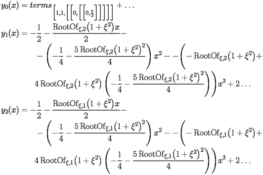 
\begin{equation*} 
\begin{split} 
y _{0} (x)& =terms _{\Bigl[1,1,\Bigl[\Bigl[0,\Bigl[\Bigl[0,\frac{\pi}{2}\Bigr]\Bigr]\Bigr]\Bigr]\Bigr]} + \ldots \\ 
y _{1} (x)& =-\frac{1}{2} - \frac{\operatorname{RootOf} _{\xi,2} \bigl(1 + \xi^{2}\bigr) x}{2} -  \\ 
& \quad{}\quad{}-\left(-\frac{1}{4} - \frac{5 \operatorname{RootOf} _{\xi,2} \bigl(1 + \xi^{2}\bigr)^{2}}{4}\right) x^{2} - -\Biggl(-\operatorname{RootOf} _{\xi,2} \bigl(1 + \xi^{2}\bigr) +  \\ 
& \quad{}\quad{}4 \operatorname{RootOf} _{\xi,2} \bigl(1 + \xi^{2}\bigr) \left(-\frac{1}{4} - \frac{5 \operatorname{RootOf} _{\xi,2} \bigl(1 + \xi^{2}\bigr)^{2}}{4}\right)\Biggr) x^{3} + 2 \ldots \\ 
y _{2} (x)& =-\frac{1}{2} - \frac{\operatorname{RootOf} _{\xi,1} \bigl(1 + \xi^{2}\bigr) x}{2} -  \\ 
& \quad{}\quad{}-\left(-\frac{1}{4} - \frac{5 \operatorname{RootOf} _{\xi,1} \bigl(1 + \xi^{2}\bigr)^{2}}{4}\right) x^{2} - -\Biggl(-\operatorname{RootOf} _{\xi,1} \bigl(1 + \xi^{2}\bigr) +  \\ 
& \quad{}\quad{}4 \operatorname{RootOf} _{\xi,1} \bigl(1 + \xi^{2}\bigr) \left(-\frac{1}{4} - \frac{5 \operatorname{RootOf} _{\xi,1} \bigl(1 + \xi^{2}\bigr)^{2}}{4}\right)\Biggr) x^{3} + 2 \ldots 
\end{split} 
\end{equation*} 
 
