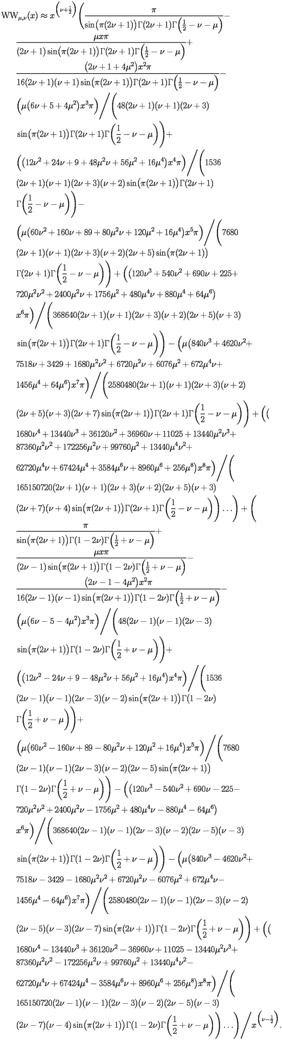 
\begin{equation*} 
\begin{split} 
& \operatorname{WW} _{\mu , \nu} (x)\approx x^{\Bigl(\nu + \frac{1}{2}\Bigr)} \Biggl(\frac{\pi}{\operatorname{sin} \bigl(\pi (2 \nu + 1)\bigr) \Gamma (2 \nu + 1) \Gamma \Bigl(\frac{1}{2} - \nu - \mu\Bigr)} -  \\ 
& \quad{}\quad{}\frac{\mu x \pi}{(2 \nu + 1) \operatorname{sin} \bigl(\pi (2 \nu + 1)\bigr) \Gamma (2 \nu + 1) \Gamma \Bigl(\frac{1}{2} - \nu - \mu\Bigr)} +  \\ 
& \quad{}\quad{}\frac{\bigl(2 \nu + 1 + 4 \mu^{2}\bigr) x^{2} \pi}{16 (2 \nu + 1) (\nu + 1) \operatorname{sin} \bigl(\pi (2 \nu + 1)\bigr) \Gamma (2 \nu + 1) \Gamma \Bigl(\frac{1}{2} - \nu - \mu\Bigr)} -  \\ 
& \quad{}\quad{}\Bigl(\mu \bigl(6 \nu + 5 + 4 \mu^{2}\bigr) x^{3} \pi\Bigr)\Bigg/\Biggl(48 (2 \nu + 1) (\nu + 1) (2 \nu + 3)  \\ 
& \quad{}\quad{}\operatorname{sin} \bigl(\pi (2 \nu + 1)\bigr) \Gamma (2 \nu + 1) \Gamma \biggl(\frac{1}{2} - \nu - \mu\biggr)\Biggr) +  \\ 
& \quad{}\quad{}\Bigl(\bigl(12 \nu^{2} + 24 \nu + 9 + 48 \mu^{2} \nu + 56 \mu^{2} + 16 \mu^{4}\bigr) x^{4} \pi\Bigr)\Bigg/\Biggl(1536  \\ 
& \quad{}\quad{}(2 \nu + 1) (\nu + 1) (2 \nu + 3) (\nu + 2) \operatorname{sin} \bigl(\pi (2 \nu + 1)\bigr) \Gamma (2 \nu + 1)  \\ 
& \quad{}\quad{}\Gamma \biggl(\frac{1}{2} - \nu - \mu\biggr)\Biggr) -  \\ 
& \quad{}\quad{}\Bigl(\mu \bigl(60 \nu^{2} + 160 \nu + 89 + 80 \mu^{2} \nu + 120 \mu^{2} + 16 \mu^{4}\bigr) x^{5} \pi\Bigr)\Bigg/\Biggl(7680  \\ 
& \quad{}\quad{}(2 \nu + 1) (\nu + 1) (2 \nu + 3) (\nu + 2) (2 \nu + 5) \operatorname{sin} \bigl(\pi (2 \nu + 1)\bigr)  \\ 
& \quad{}\quad{}\Gamma (2 \nu + 1) \Gamma \biggl(\frac{1}{2} - \nu - \mu\biggr)\Biggr) + \Bigl(\bigl(120 \nu^{3} + 540 \nu^{2} + 690 \nu + 225 +  \\ 
& \quad{}\quad{}720 \mu^{2} \nu^{2} + 2400 \mu^{2} \nu + 1756 \mu^{2} + 480 \mu^{4} \nu + 880 \mu^{4} + 64 \mu^{6}\bigr)  \\ 
& \quad{}\quad{}x^{6} \pi\Bigr)\Bigg/\Biggl(368640 (2 \nu + 1) (\nu + 1) (2 \nu + 3) (\nu + 2) (2 \nu + 5) (\nu + 3)  \\ 
& \quad{}\quad{}\operatorname{sin} \bigl(\pi (2 \nu + 1)\bigr) \Gamma (2 \nu + 1) \Gamma \biggl(\frac{1}{2} - \nu - \mu\biggr)\Biggr) - \Bigl(\mu \bigl(840 \nu^{3} + 4620 \nu^{2} +  \\ 
& \quad{}\quad{}7518 \nu + 3429 + 1680 \mu^{2} \nu^{2} + 6720 \mu^{2} \nu + 6076 \mu^{2} + 672 \mu^{4} \nu +  \\ 
& \quad{}\quad{}1456 \mu^{4} + 64 \mu^{6}\bigr) x^{7} \pi\Bigr)\Bigg/\Biggl(2580480 (2 \nu + 1) (\nu + 1) (2 \nu + 3) (\nu + 2) \\ 
& \quad{}\quad{} (2 \nu + 5) (\nu + 3) (2 \nu + 7) \operatorname{sin} \bigl(\pi (2 \nu + 1)\bigr) \Gamma (2 \nu + 1) \Gamma \biggl(\frac{1}{2} - \nu - \mu\biggr)\Biggr) + \Bigl(\bigl( \\ 
& \quad{}\quad{}1680 \nu^{4} + 13440 \nu^{3} + 36120 \nu^{2} + 36960 \nu + 11025 + 13440 \mu^{2} \nu^{3} +  \\ 
& \quad{}\quad{}87360 \mu^{2} \nu^{2} + 172256 \mu^{2} \nu + 99760 \mu^{2} + 13440 \mu^{4} \nu^{2} +  \\ 
& \quad{}\quad{}62720 \mu^{4} \nu + 67424 \mu^{4} + 3584 \mu^{6} \nu + 8960 \mu^{6} + 256 \mu^{8}\bigr) x^{8} \pi\Bigr)\Bigg/\Biggl( \\ 
& \quad{}\quad{}165150720 (2 \nu + 1) (\nu + 1) (2 \nu + 3) (\nu + 2) (2 \nu + 5) (\nu + 3)  \\ 
& \quad{}\quad{}(2 \nu + 7) (\nu + 4) \operatorname{sin} \bigl(\pi (2 \nu + 1)\bigr) \Gamma (2 \nu + 1) \Gamma \biggl(\frac{1}{2} - \nu - \mu\biggr)\Biggr)\ldots\Biggr) + \Biggl( \\ 
& \quad{}\quad{}\frac{\pi}{\operatorname{sin} \bigl(\pi (2 \nu + 1)\bigr) \Gamma (1 - 2 \nu) \Gamma \Bigl(\frac{1}{2} + \nu - \mu\Bigr)} +  \\ 
& \quad{}\quad{}\frac{\mu x \pi}{(2 \nu - 1) \operatorname{sin} \bigl(\pi (2 \nu + 1)\bigr) \Gamma (1 - 2 \nu) \Gamma \Bigl(\frac{1}{2} + \nu - \mu\Bigr)} -  \\ 
& \quad{}\quad{}\frac{\bigl(2 \nu - 1 - 4 \mu^{2}\bigr) x^{2} \pi}{16 (2 \nu - 1) (\nu - 1) \operatorname{sin} \bigl(\pi (2 \nu + 1)\bigr) \Gamma (1 - 2 \nu) \Gamma \Bigl(\frac{1}{2} + \nu - \mu\Bigr)} -  \\ 
& \quad{}\quad{}\Bigl(\mu \bigl(6 \nu - 5 - 4 \mu^{2}\bigr) x^{3} \pi\Bigr)\Bigg/\Biggl(48 (2 \nu - 1) (\nu - 1) (2 \nu - 3)  \\ 
& \quad{}\quad{}\operatorname{sin} \bigl(\pi (2 \nu + 1)\bigr) \Gamma (1 - 2 \nu) \Gamma \biggl(\frac{1}{2} + \nu - \mu\biggr)\Biggr) +  \\ 
& \quad{}\quad{}\Bigl(\bigl(12 \nu^{2} - 24 \nu + 9 - 48 \mu^{2} \nu + 56 \mu^{2} + 16 \mu^{4}\bigr) x^{4} \pi\Bigr)\Bigg/\Biggl(1536  \\ 
& \quad{}\quad{}(2 \nu - 1) (\nu - 1) (2 \nu - 3) (\nu - 2) \operatorname{sin} \bigl(\pi (2 \nu + 1)\bigr) \Gamma (1 - 2 \nu)  \\ 
& \quad{}\quad{}\Gamma \biggl(\frac{1}{2} + \nu - \mu\biggr)\Biggr) +  \\ 
& \quad{}\quad{}\Bigl(\mu \bigl(60 \nu^{2} - 160 \nu + 89 - 80 \mu^{2} \nu + 120 \mu^{2} + 16 \mu^{4}\bigr) x^{5} \pi\Bigr)\Bigg/\Biggl(7680  \\ 
& \quad{}\quad{}(2 \nu - 1) (\nu - 1) (2 \nu - 3) (\nu - 2) (2 \nu - 5) \operatorname{sin} \bigl(\pi (2 \nu + 1)\bigr)  \\ 
& \quad{}\quad{}\Gamma (1 - 2 \nu) \Gamma \biggl(\frac{1}{2} + \nu - \mu\biggr)\Biggr) - \Bigl(\bigl(120 \nu^{3} - 540 \nu^{2} + 690 \nu - 225 -  \\ 
& \quad{}\quad{}720 \mu^{2} \nu^{2} + 2400 \mu^{2} \nu - 1756 \mu^{2} + 480 \mu^{4} \nu - 880 \mu^{4} - 64 \mu^{6}\bigr)  \\ 
& \quad{}\quad{}x^{6} \pi\Bigr)\Bigg/\Biggl(368640 (2 \nu - 1) (\nu - 1) (2 \nu - 3) (\nu - 2) (2 \nu - 5) (\nu - 3)  \\ 
& \quad{}\quad{}\operatorname{sin} \bigl(\pi (2 \nu + 1)\bigr) \Gamma (1 - 2 \nu) \Gamma \biggl(\frac{1}{2} + \nu - \mu\biggr)\Biggr) - \Bigl(\mu \bigl(840 \nu^{3} - 4620 \nu^{2} +  \\ 
& \quad{}\quad{}7518 \nu - 3429 - 1680 \mu^{2} \nu^{2} + 6720 \mu^{2} \nu - 6076 \mu^{2} + 672 \mu^{4} \nu -  \\ 
& \quad{}\quad{}1456 \mu^{4} - 64 \mu^{6}\bigr) x^{7} \pi\Bigr)\Bigg/\Biggl(2580480 (2 \nu - 1) (\nu - 1) (2 \nu - 3) (\nu - 2) \\ 
& \quad{}\quad{} (2 \nu - 5) (\nu - 3) (2 \nu - 7) \operatorname{sin} \bigl(\pi (2 \nu + 1)\bigr) \Gamma (1 - 2 \nu) \Gamma \biggl(\frac{1}{2} + \nu - \mu\biggr)\Biggr) + \Bigl(\bigl( \\ 
& \quad{}\quad{}1680 \nu^{4} - 13440 \nu^{3} + 36120 \nu^{2} - 36960 \nu + 11025 - 13440 \mu^{2} \nu^{3} +  \\ 
& \quad{}\quad{}87360 \mu^{2} \nu^{2} - 172256 \mu^{2} \nu + 99760 \mu^{2} + 13440 \mu^{4} \nu^{2} -  \\ 
& \quad{}\quad{}62720 \mu^{4} \nu + 67424 \mu^{4} - 3584 \mu^{6} \nu + 8960 \mu^{6} + 256 \mu^{8}\bigr) x^{8} \pi\Bigr)\Bigg/\Biggl( \\ 
& \quad{}\quad{}165150720 (2 \nu - 1) (\nu - 1) (2 \nu - 3) (\nu - 2) (2 \nu - 5) (\nu - 3)  \\ 
& \quad{}\quad{}(2 \nu - 7) (\nu - 4) \operatorname{sin} \bigl(\pi (2 \nu + 1)\bigr) \Gamma (1 - 2 \nu) \Gamma \biggl(\frac{1}{2} + \nu - \mu\biggr)\Biggr)\ldots\Biggr)\Bigg/x^{\Bigl(\nu - \frac{1}{2}\Bigr)}. 
\end{split} 
\end{equation*} 
 